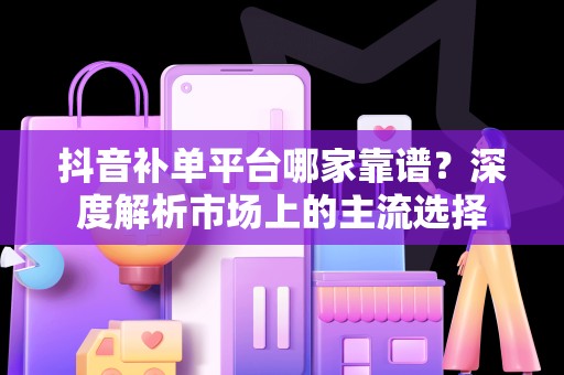 抖音补单平台哪家靠谱？深度解析市场上的主流选择