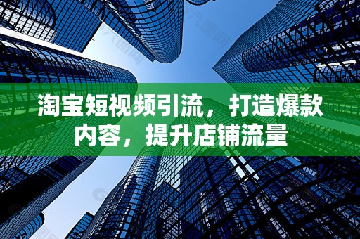 淘宝短视频引流，打造爆款内容，提升店铺流量