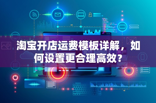 淘宝开店运费模板详解，如何设置更合理高效？