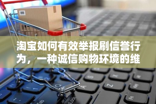 淘宝如何有效举报刷信誉行为，一种诚信购物环境的维护途径