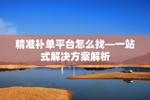 精准补单平台怎么找—一站式解决方案解析