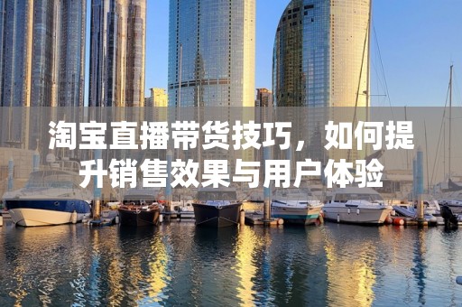 淘宝直播带货技巧，如何提升销售效果与用户体验