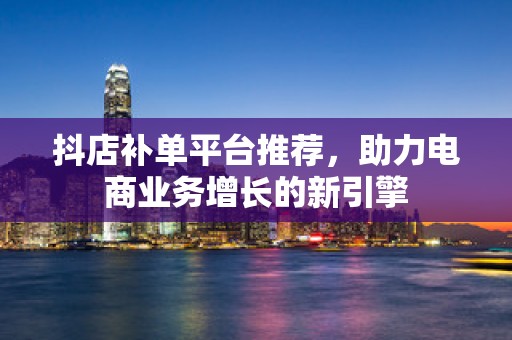 抖店补单平台推荐，助力电商业务增长的新引擎