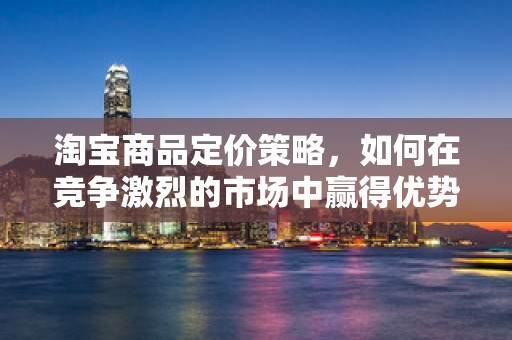 淘宝商品定价策略，如何在竞争激烈的市场中赢得优势