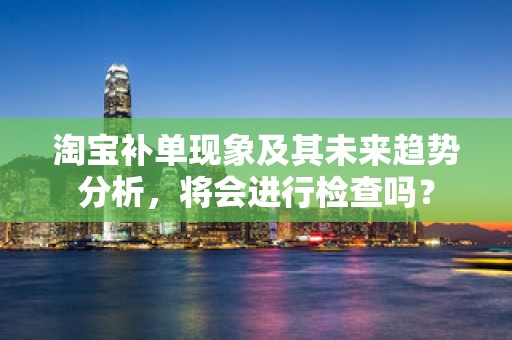 淘宝补单现象及其未来趋势分析，将会进行检查吗？