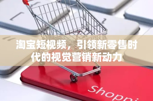 淘宝短视频，引领新零售时代的视觉营销新动力