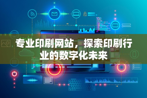 专业印刷网站，探索印刷行业的数字化未来
