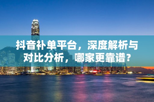 抖音补单平台，深度解析与对比分析，哪家更靠谱？