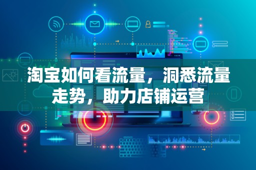 淘宝如何看流量，洞悉流量走势，助力店铺运营