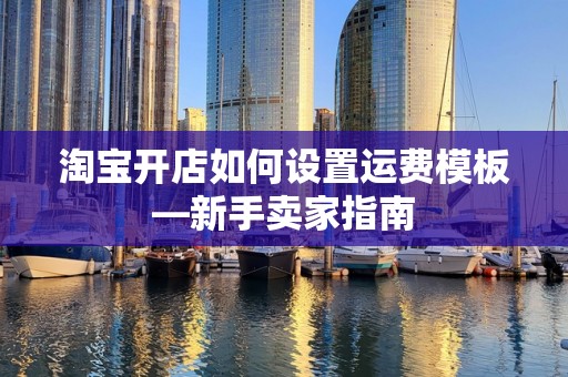 淘宝开店如何设置运费模板—新手卖家指南