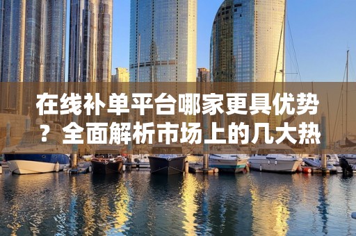 在线补单平台哪家更具优势？全面解析市场上的几大热门平台