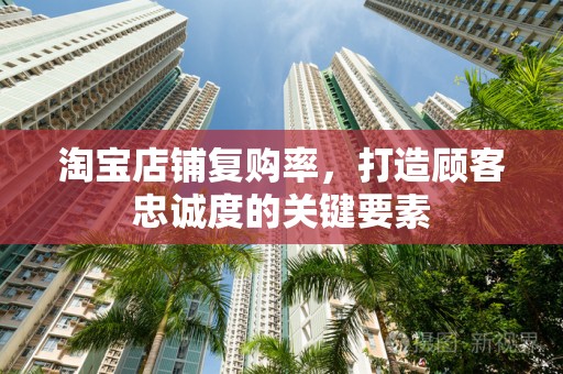 淘宝店铺复购率，打造顾客忠诚度的关键要素