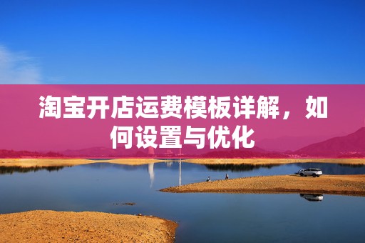 淘宝开店运费模板详解，如何设置与优化