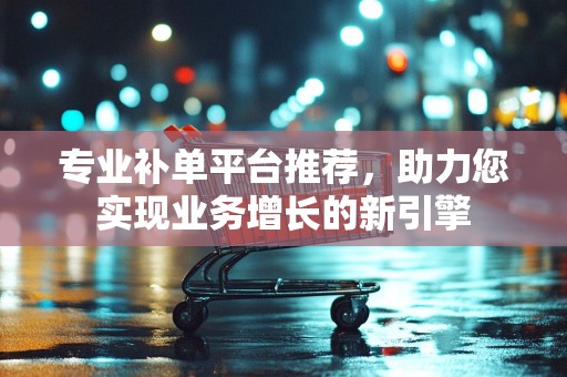 专业补单平台推荐，助力您实现业务增长的新引擎