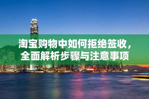 淘宝购物中如何拒绝签收，全面解析步骤与注意事项