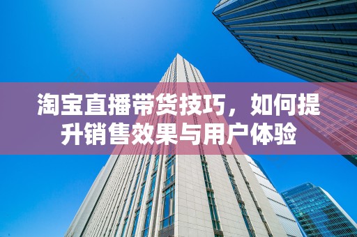 淘宝直播带货技巧，如何提升销售效果与用户体验