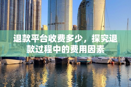 退款平台收费多少，探究退款过程中的费用因素