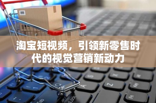 淘宝短视频，引领新零售时代的视觉营销新动力