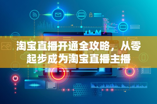 淘宝直播开通全攻略，从零起步成为淘宝直播主播