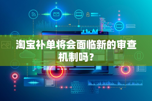 淘宝补单将会面临新的审查机制吗？