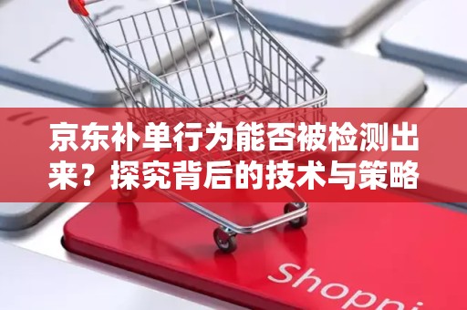 京东补单行为能否被检测出来？探究背后的技术与策略