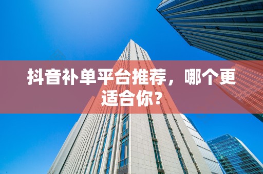 抖音补单平台推荐，哪个更适合你？