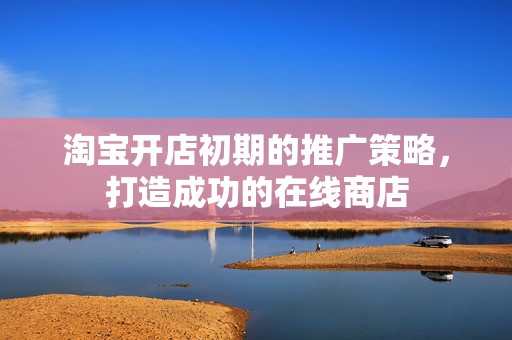 淘宝开店初期的推广策略，打造成功的在线商店