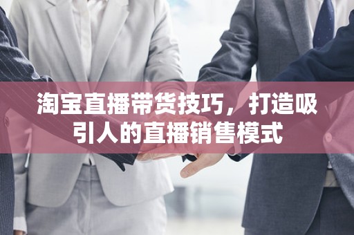 淘宝直播带货技巧，打造吸引人的直播销售模式