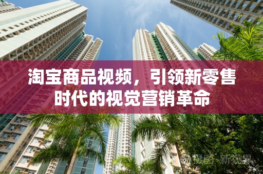 淘宝商品视频，引领新零售时代的视觉营销革命
