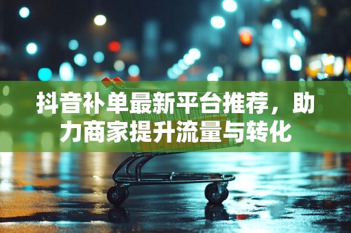 抖音补单最新平台推荐，助力商家提升流量与转化