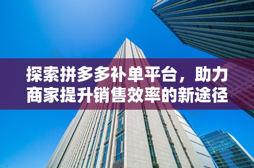 探索拼多多补单平台，助力商家提升销售效率的新途径