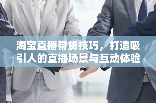 淘宝直播带货技巧，打造吸引人的直播场景与互动体验