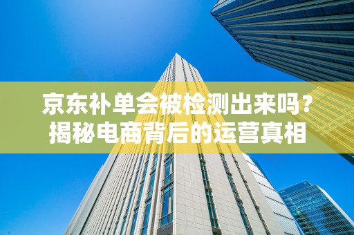 京东补单会被检测出来吗？揭秘电商背后的运营真相