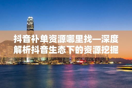 抖音补单资源哪里找—深度解析抖音生态下的资源挖掘策略
