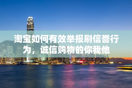 淘宝如何有效举报刷信誉行为，诚信购物的你我他