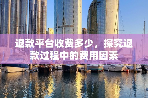 退款平台收费多少，探究退款过程中的费用因素