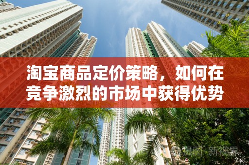 淘宝商品定价策略，如何在竞争激烈的市场中获得优势