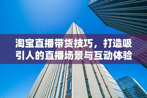 淘宝直播带货技巧，打造吸引人的直播场景与互动体验