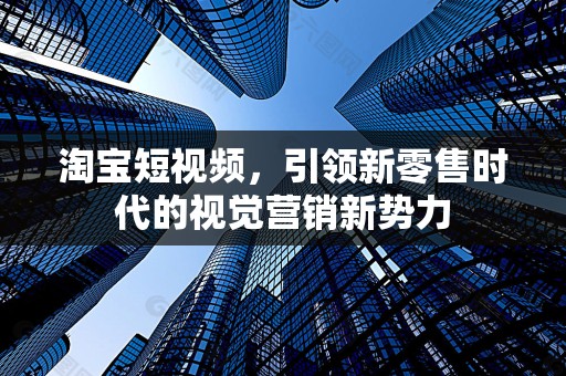 淘宝短视频，引领新零售时代的视觉营销新势力