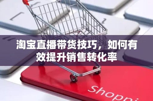 淘宝直播带货技巧，如何有效提升销售转化率