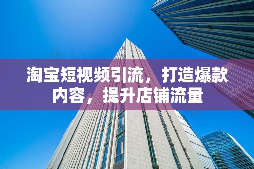淘宝短视频引流，打造爆款内容，提升店铺流量