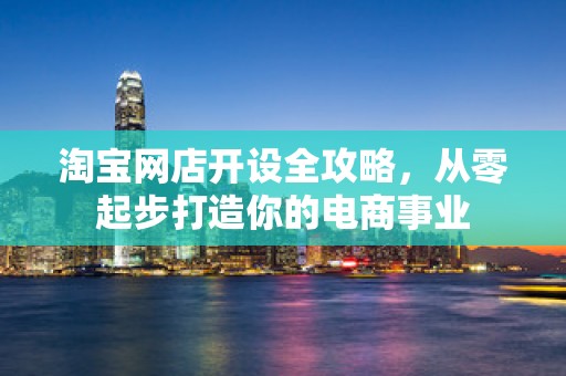 淘宝网店开设全攻略，从零起步打造你的电商事业