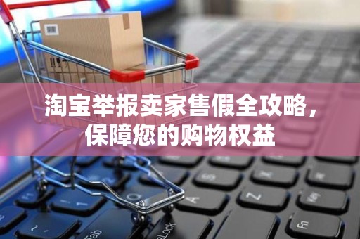 淘宝举报卖家售假全攻略，保障您的购物权益