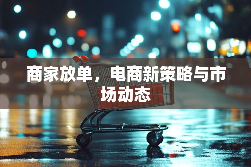 商家放单，电商新策略与市场动态