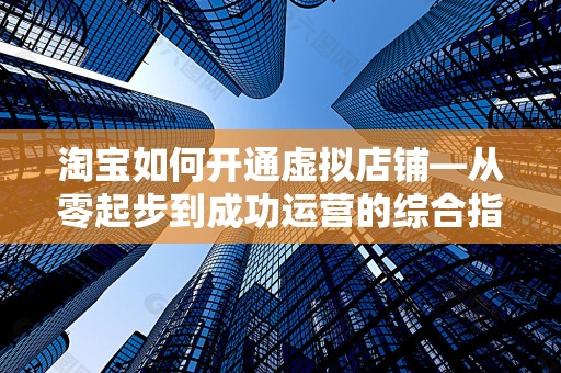 淘宝如何开通虚拟店铺—从零起步到成功运营的综合指南