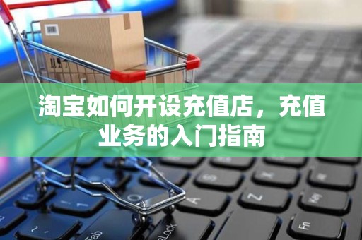 淘宝如何开设充值店，充值业务的入门指南