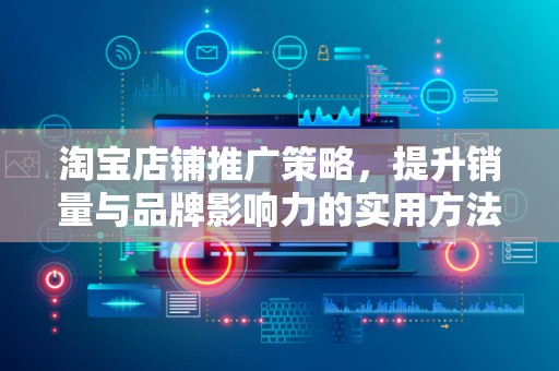 淘宝店铺推广策略，提升销量与品牌影响力的实用方法