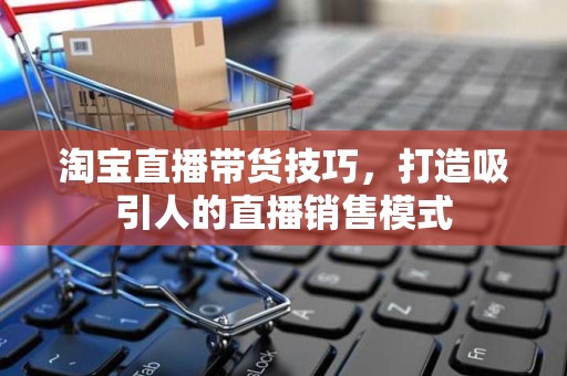 淘宝直播带货技巧，打造吸引人的直播销售模式