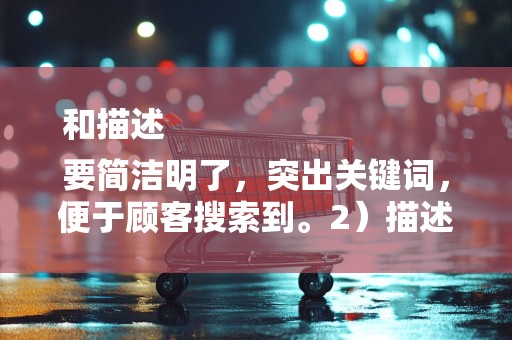 和描述
要简洁明了，突出关键词，便于顾客搜索到。2）描述要详细，包括商品的特点、用途、尺寸、材质等信息，让顾客了解商品详情，提高购买决策的信心