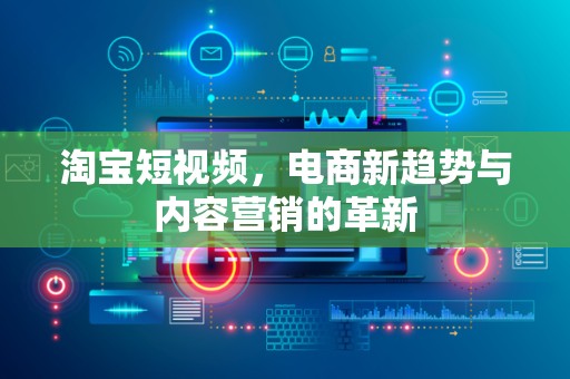 淘宝短视频，电商新趋势与内容营销的革新